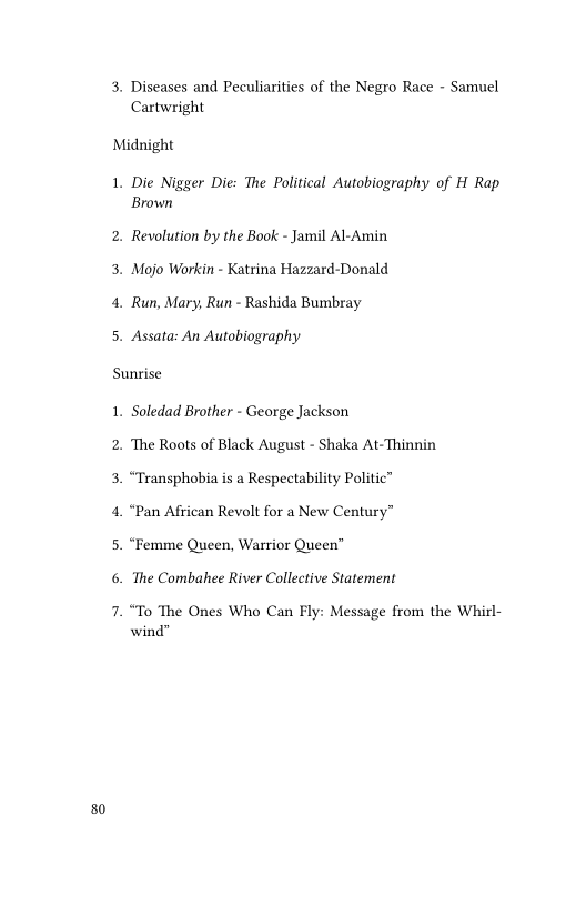80

3, Diseases and Peculiarities of the Negro Race - Samuel
Cartwright

Midnight

1. Die Nigger Die: The Political Autobiography of H Rap
Brown

2. Revolution by the Book - Jamil Al-Amin
3, Mojo Workin - Katrina Hazzard-Donald

4. Run, Mary, Run - Rashida Bumbray

5. Assata: An Autobiography

Sunrise

1. Soledad Brother - George Jackson

2. The Roots of Black August - Shaka At-Thinnin
3. “Transphobia is a Respectability Politic”

4. “Pan African Revolt for a New Century”

5. “Femme Queen, Warrior Queen”

6. The Combahee River Collective Statement

7. “To The Ones Who Can Fly: Message from the Whirl-
wind"
